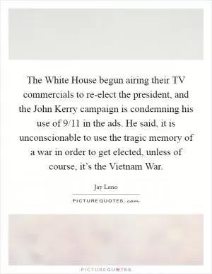 The White House begun airing their TV commercials to re-elect the president, and the John Kerry campaign is condemning his use of 9/11 in the ads. He said, it is unconscionable to use the tragic memory of a war in order to get elected, unless of course, it’s the Vietnam War Picture Quote #1