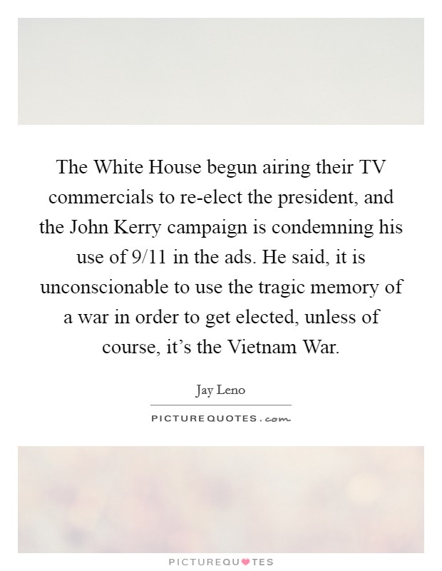 The White House begun airing their TV commercials to re-elect the president, and the John Kerry campaign is condemning his use of 9/11 in the ads. He said, it is unconscionable to use the tragic memory of a war in order to get elected, unless of course, it's the Vietnam War Picture Quote #1