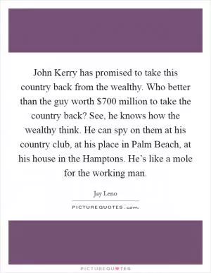 John Kerry has promised to take this country back from the wealthy. Who better than the guy worth $700 million to take the country back? See, he knows how the wealthy think. He can spy on them at his country club, at his place in Palm Beach, at his house in the Hamptons. He’s like a mole for the working man Picture Quote #1