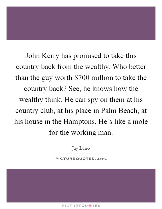 John Kerry has promised to take this country back from the wealthy. Who better than the guy worth $700 million to take the country back? See, he knows how the wealthy think. He can spy on them at his country club, at his place in Palm Beach, at his house in the Hamptons. He's like a mole for the working man Picture Quote #1