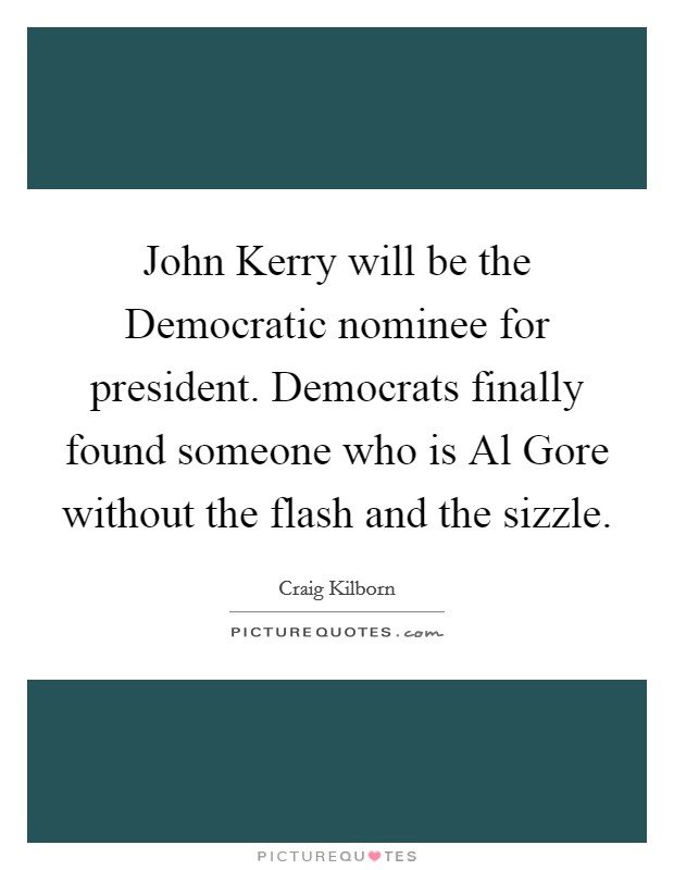 John Kerry will be the Democratic nominee for president. Democrats finally found someone who is Al Gore without the flash and the sizzle Picture Quote #1