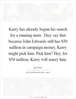 Kerry has already begun his search for a running mate. They say that because John Edwards still has $50 million in campaign money, Kerry might pick him. Pick him? Hey, for $50 million, Kerry will marry him Picture Quote #1