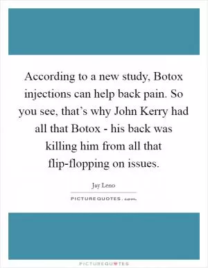 According to a new study, Botox injections can help back pain. So you see, that’s why John Kerry had all that Botox - his back was killing him from all that flip-flopping on issues Picture Quote #1