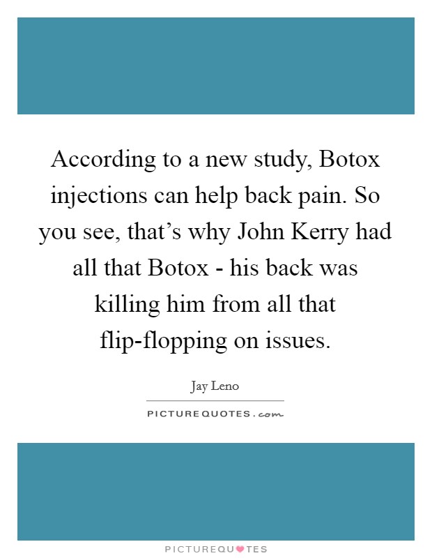 According to a new study, Botox injections can help back pain. So you see, that's why John Kerry had all that Botox - his back was killing him from all that flip-flopping on issues Picture Quote #1