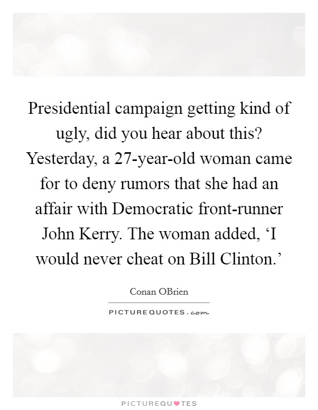 Presidential campaign getting kind of ugly, did you hear about this? Yesterday, a 27-year-old woman came for to deny rumors that she had an affair with Democratic front-runner John Kerry. The woman added, ‘I would never cheat on Bill Clinton.' Picture Quote #1