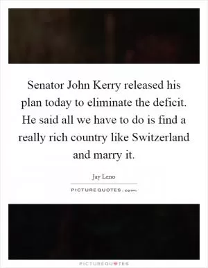 Senator John Kerry released his plan today to eliminate the deficit. He said all we have to do is find a really rich country like Switzerland and marry it Picture Quote #1