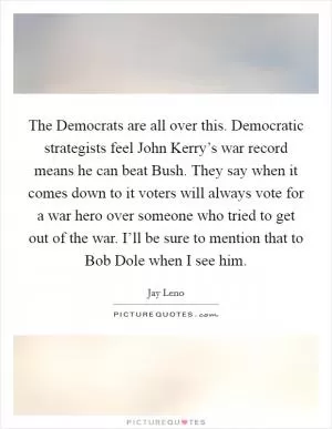 The Democrats are all over this. Democratic strategists feel John Kerry’s war record means he can beat Bush. They say when it comes down to it voters will always vote for a war hero over someone who tried to get out of the war. I’ll be sure to mention that to Bob Dole when I see him Picture Quote #1