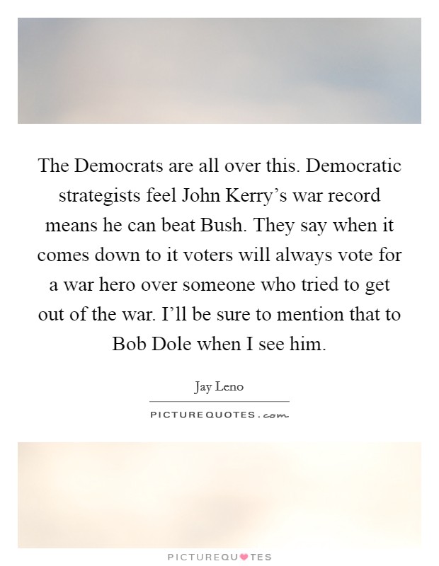 The Democrats are all over this. Democratic strategists feel John Kerry's war record means he can beat Bush. They say when it comes down to it voters will always vote for a war hero over someone who tried to get out of the war. I'll be sure to mention that to Bob Dole when I see him Picture Quote #1