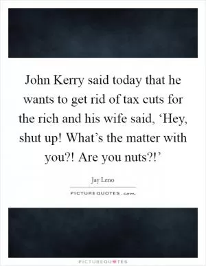 John Kerry said today that he wants to get rid of tax cuts for the rich and his wife said, ‘Hey, shut up! What’s the matter with you?! Are you nuts?!’ Picture Quote #1