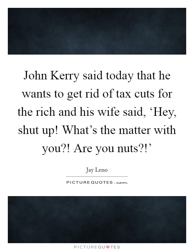 John Kerry said today that he wants to get rid of tax cuts for the rich and his wife said, ‘Hey, shut up! What's the matter with you?! Are you nuts?!' Picture Quote #1