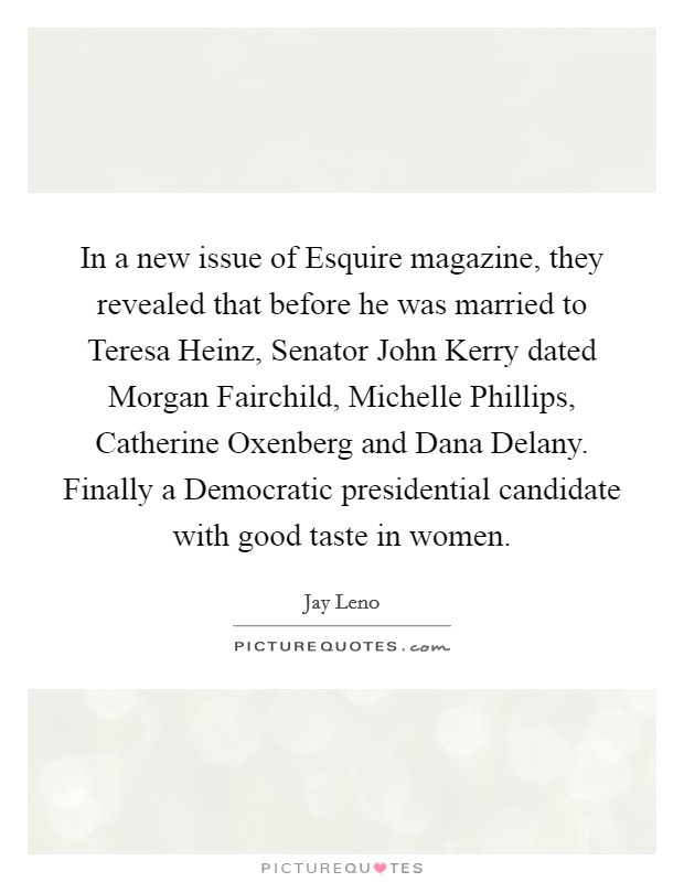 In a new issue of Esquire magazine, they revealed that before he was married to Teresa Heinz, Senator John Kerry dated Morgan Fairchild, Michelle Phillips, Catherine Oxenberg and Dana Delany. Finally a Democratic presidential candidate with good taste in women Picture Quote #1