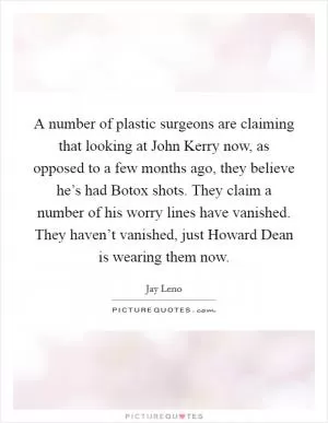 A number of plastic surgeons are claiming that looking at John Kerry now, as opposed to a few months ago, they believe he’s had Botox shots. They claim a number of his worry lines have vanished. They haven’t vanished, just Howard Dean is wearing them now Picture Quote #1