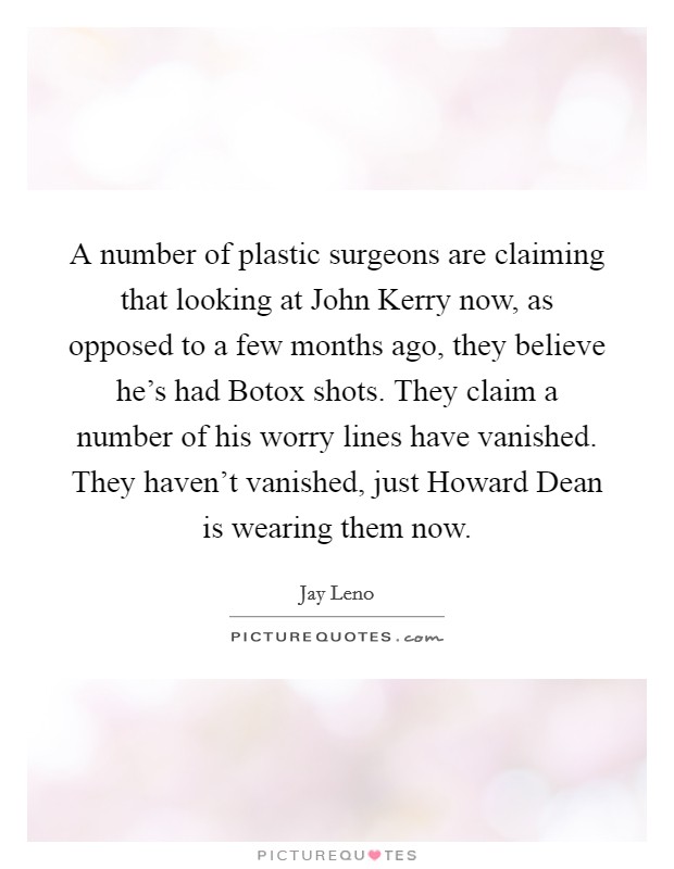 A number of plastic surgeons are claiming that looking at John Kerry now, as opposed to a few months ago, they believe he's had Botox shots. They claim a number of his worry lines have vanished. They haven't vanished, just Howard Dean is wearing them now Picture Quote #1