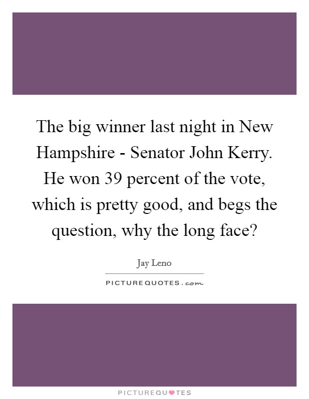 The big winner last night in New Hampshire - Senator John Kerry. He won 39 percent of the vote, which is pretty good, and begs the question, why the long face? Picture Quote #1