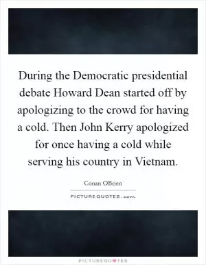 During the Democratic presidential debate Howard Dean started off by apologizing to the crowd for having a cold. Then John Kerry apologized for once having a cold while serving his country in Vietnam Picture Quote #1