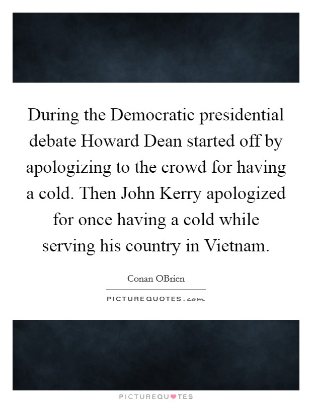 During the Democratic presidential debate Howard Dean started off by apologizing to the crowd for having a cold. Then John Kerry apologized for once having a cold while serving his country in Vietnam Picture Quote #1