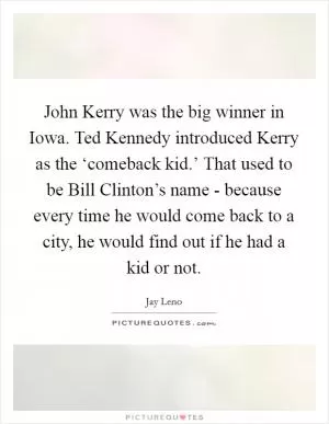 John Kerry was the big winner in Iowa. Ted Kennedy introduced Kerry as the ‘comeback kid.’ That used to be Bill Clinton’s name - because every time he would come back to a city, he would find out if he had a kid or not Picture Quote #1