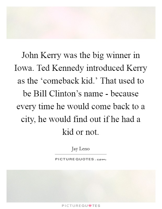 John Kerry was the big winner in Iowa. Ted Kennedy introduced Kerry as the ‘comeback kid.' That used to be Bill Clinton's name - because every time he would come back to a city, he would find out if he had a kid or not Picture Quote #1