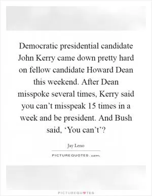 Democratic presidential candidate John Kerry came down pretty hard on fellow candidate Howard Dean this weekend. After Dean misspoke several times, Kerry said you can’t misspeak 15 times in a week and be president. And Bush said, ‘You can’t’? Picture Quote #1