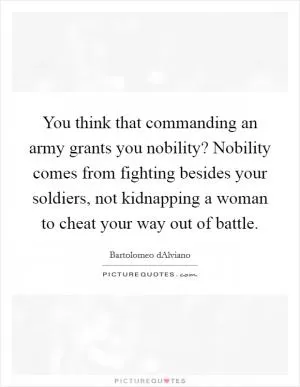 You think that commanding an army grants you nobility? Nobility comes from fighting besides your soldiers, not kidnapping a woman to cheat your way out of battle Picture Quote #1