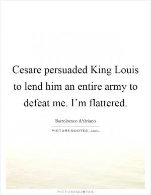 Cesare persuaded King Louis to lend him an entire army to defeat me. I’m flattered Picture Quote #1