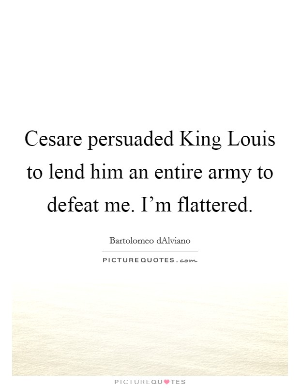 Cesare persuaded King Louis to lend him an entire army to defeat me. I'm flattered Picture Quote #1