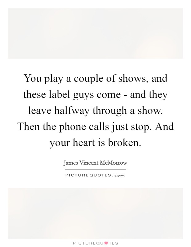 You play a couple of shows, and these label guys come - and they leave halfway through a show. Then the phone calls just stop. And your heart is broken Picture Quote #1