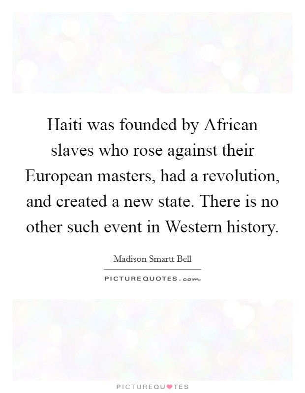 Haiti was founded by African slaves who rose against their European masters, had a revolution, and created a new state. There is no other such event in Western history Picture Quote #1