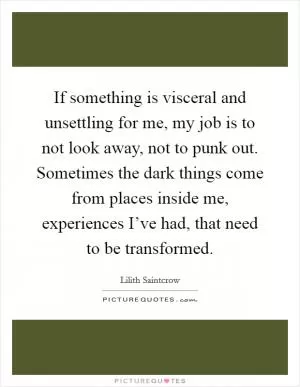 If something is visceral and unsettling for me, my job is to not look away, not to punk out. Sometimes the dark things come from places inside me, experiences I’ve had, that need to be transformed Picture Quote #1