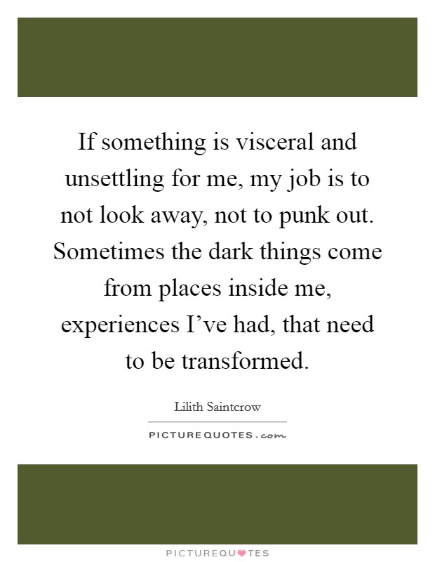If something is visceral and unsettling for me, my job is to not look away, not to punk out. Sometimes the dark things come from places inside me, experiences I've had, that need to be transformed Picture Quote #1