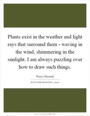 Plants exist in the weather and light rays that surround them - waving in the wind, shimmering in the sunlight. I am always puzzling over how to draw such things Picture Quote #1