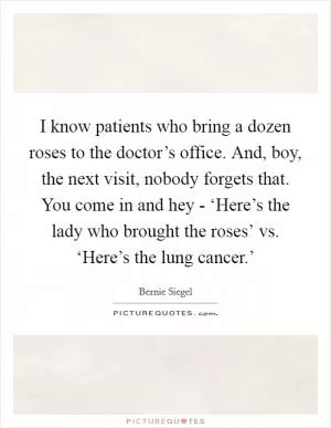 I know patients who bring a dozen roses to the doctor’s office. And, boy, the next visit, nobody forgets that. You come in and hey - ‘Here’s the lady who brought the roses’ vs. ‘Here’s the lung cancer.’ Picture Quote #1