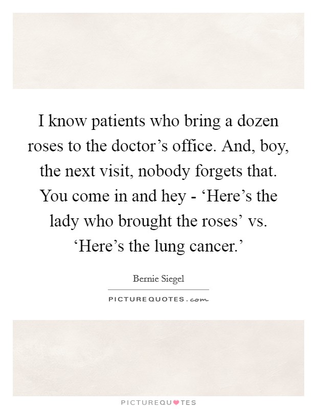 I know patients who bring a dozen roses to the doctor's office. And, boy, the next visit, nobody forgets that. You come in and hey - ‘Here's the lady who brought the roses' vs. ‘Here's the lung cancer.' Picture Quote #1