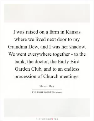 I was raised on a farm in Kansas where we lived next door to my Grandma Dew, and I was her shadow. We went everywhere together - to the bank, the doctor, the Early Bird Garden Club, and to an endless procession of Church meetings Picture Quote #1