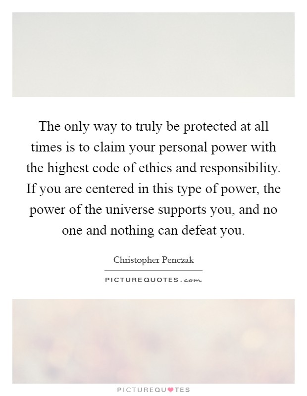 The only way to truly be protected at all times is to claim your personal power with the highest code of ethics and responsibility. If you are centered in this type of power, the power of the universe supports you, and no one and nothing can defeat you Picture Quote #1