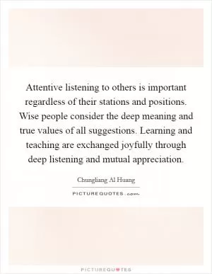 Attentive listening to others is important regardless of their stations and positions. Wise people consider the deep meaning and true values of all suggestions. Learning and teaching are exchanged joyfully through deep listening and mutual appreciation Picture Quote #1