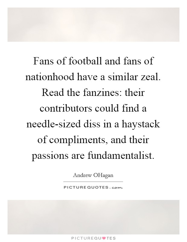 Fans of football and fans of nationhood have a similar zeal. Read the fanzines: their contributors could find a needle-sized diss in a haystack of compliments, and their passions are fundamentalist Picture Quote #1