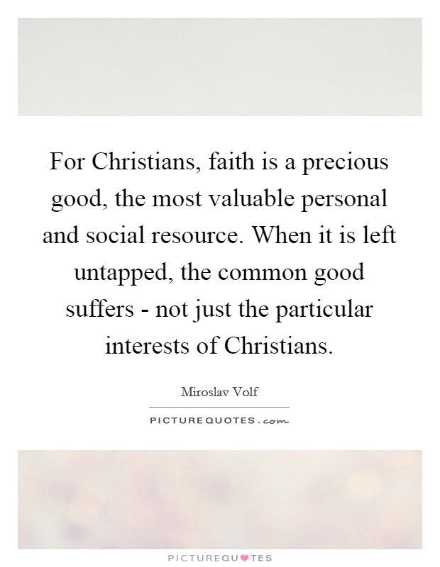 For Christians, faith is a precious good, the most valuable personal and social resource. When it is left untapped, the common good suffers - not just the particular interests of Christians Picture Quote #1