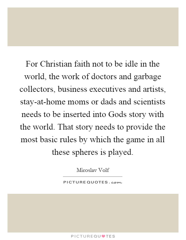 For Christian faith not to be idle in the world, the work of doctors and garbage collectors, business executives and artists, stay-at-home moms or dads and scientists needs to be inserted into Gods story with the world. That story needs to provide the most basic rules by which the game in all these spheres is played Picture Quote #1