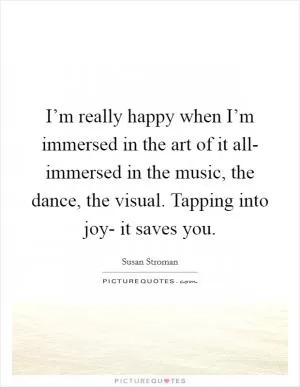 I’m really happy when I’m immersed in the art of it all- immersed in the music, the dance, the visual. Tapping into joy- it saves you Picture Quote #1