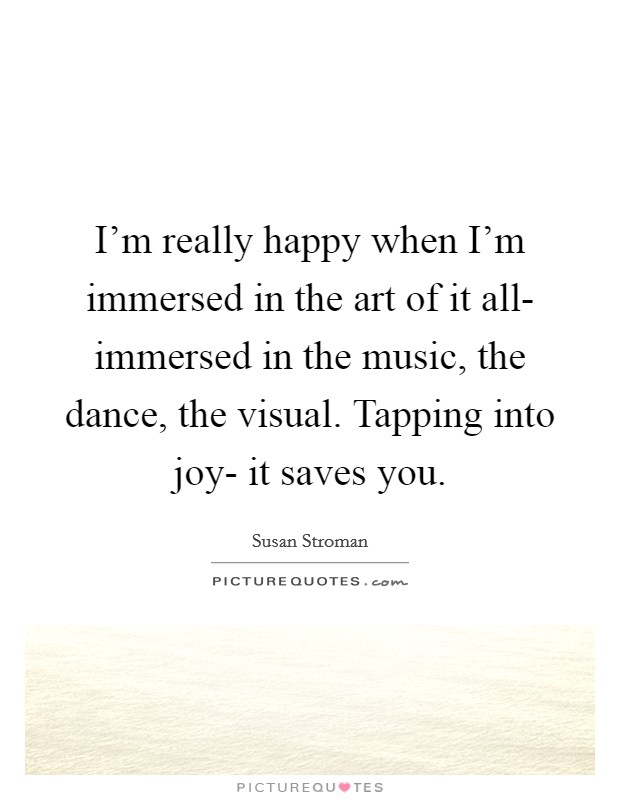 I'm really happy when I'm immersed in the art of it all- immersed in the music, the dance, the visual. Tapping into joy- it saves you Picture Quote #1