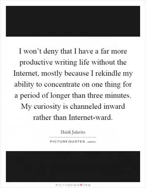 I won’t deny that I have a far more productive writing life without the Internet, mostly because I rekindle my ability to concentrate on one thing for a period of longer than three minutes. My curiosity is channeled inward rather than Internet-ward Picture Quote #1