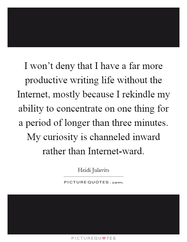 I won't deny that I have a far more productive writing life without the Internet, mostly because I rekindle my ability to concentrate on one thing for a period of longer than three minutes. My curiosity is channeled inward rather than Internet-ward Picture Quote #1