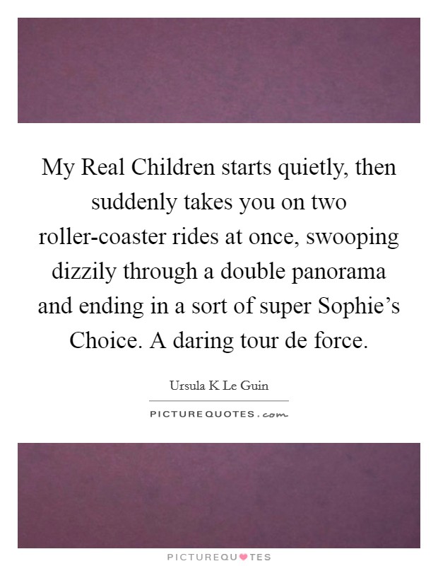 My Real Children starts quietly, then suddenly takes you on two roller-coaster rides at once, swooping dizzily through a double panorama and ending in a sort of super Sophie's Choice. A daring tour de force Picture Quote #1