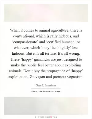 When it comes to animal agriculture, there is conventional, which is rally hideous, and ‘compassionate’ and ‘certified humane’ or whatever, which ‘may’ be ‘slightly’ less hideous. But it is all torture. It’s all wrong. These ‘happy’ gimmicks are just designed to make the public feel better about exploiting animals. Don’t buy the propaganda of ‘happy’ exploitation. Go vegan and promote veganism Picture Quote #1