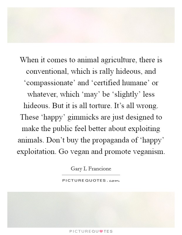 When it comes to animal agriculture, there is conventional, which is rally hideous, and ‘compassionate' and ‘certified humane' or whatever, which ‘may' be ‘slightly' less hideous. But it is all torture. It's all wrong. These ‘happy' gimmicks are just designed to make the public feel better about exploiting animals. Don't buy the propaganda of ‘happy' exploitation. Go vegan and promote veganism Picture Quote #1