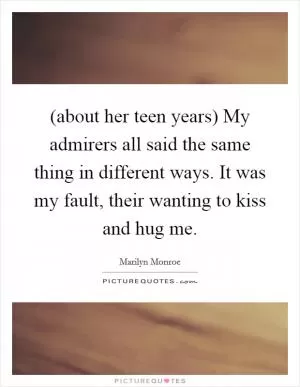(about her teen years) My admirers all said the same thing in different ways. It was my fault, their wanting to kiss and hug me Picture Quote #1