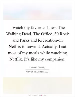 I watch my favorite shows-The Walking Dead, The Office, 30 Rock and Parks and Recreation-on Netflix to unwind. Actually, I eat most of my meals while watching Netflix. It’s like my companion Picture Quote #1