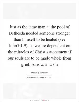 Just as the lame man at the pool of Bethesda needed someone stronger than himself to be healed (see John5:1-9), so we are dependent on the miracles of Christ’s atonement if our souls are to be made whole from grief, sorrow, and sin Picture Quote #1
