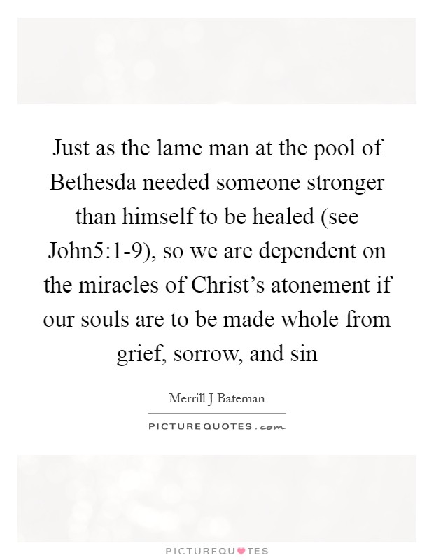 Just as the lame man at the pool of Bethesda needed someone stronger than himself to be healed (see John5:1-9), so we are dependent on the miracles of Christ's atonement if our souls are to be made whole from grief, sorrow, and sin Picture Quote #1